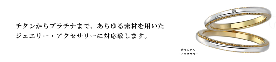 チタンからプラチナまで、あらゆる素材を用いたジュエリー・アクセサリーに対応致します。